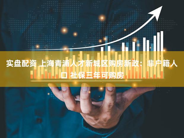 实盘配资 上海青浦人才新城区购房新政：非户籍人口 社保三年可购房