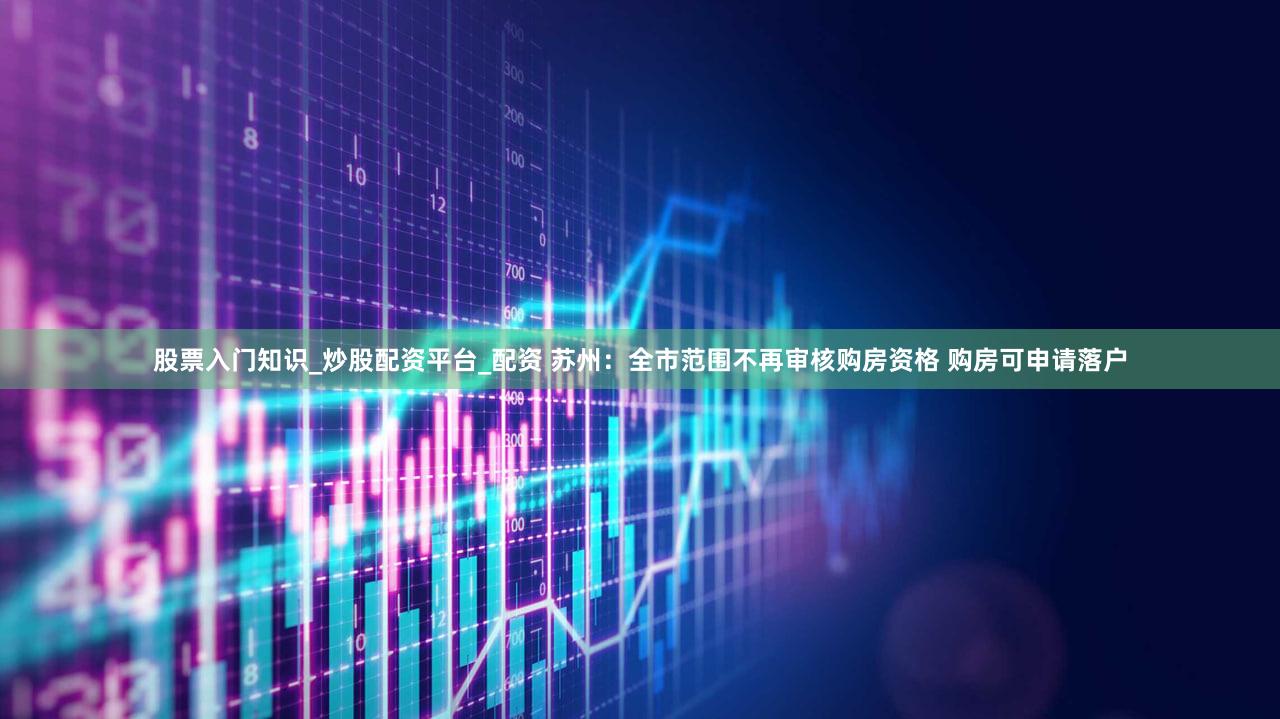 股票入门知识_炒股配资平台_配资 苏州:全市范围不再审核购房资格 购房可申请落户
