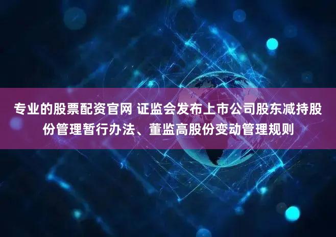 专业的股票配资官网 证监会发布上市公司股东减持股份管理暂行办法、董监高股份变动管理规则