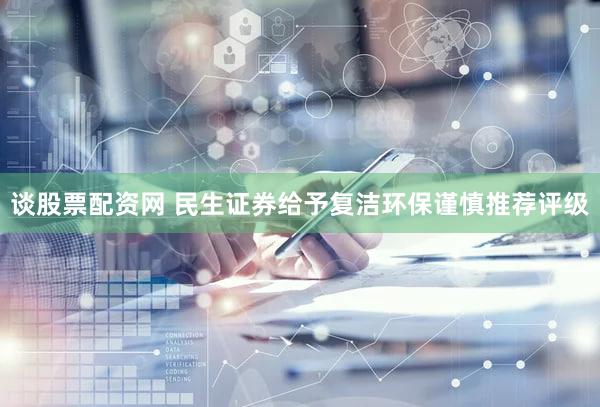 谈股票配资网 民生证券给予复洁环保谨慎推荐评级