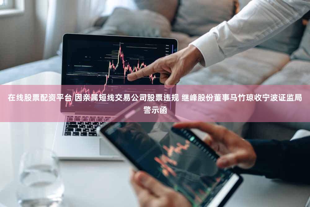 在线股票配资平台 因亲属短线交易公司股票违规 继峰股份董事马竹琼收宁波证监局警示函