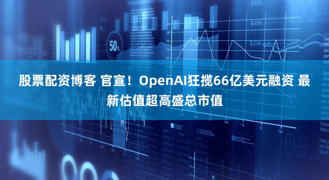股票配资博客 官宣！OpenAI狂揽66亿美元融资 最新估值超高盛总市值