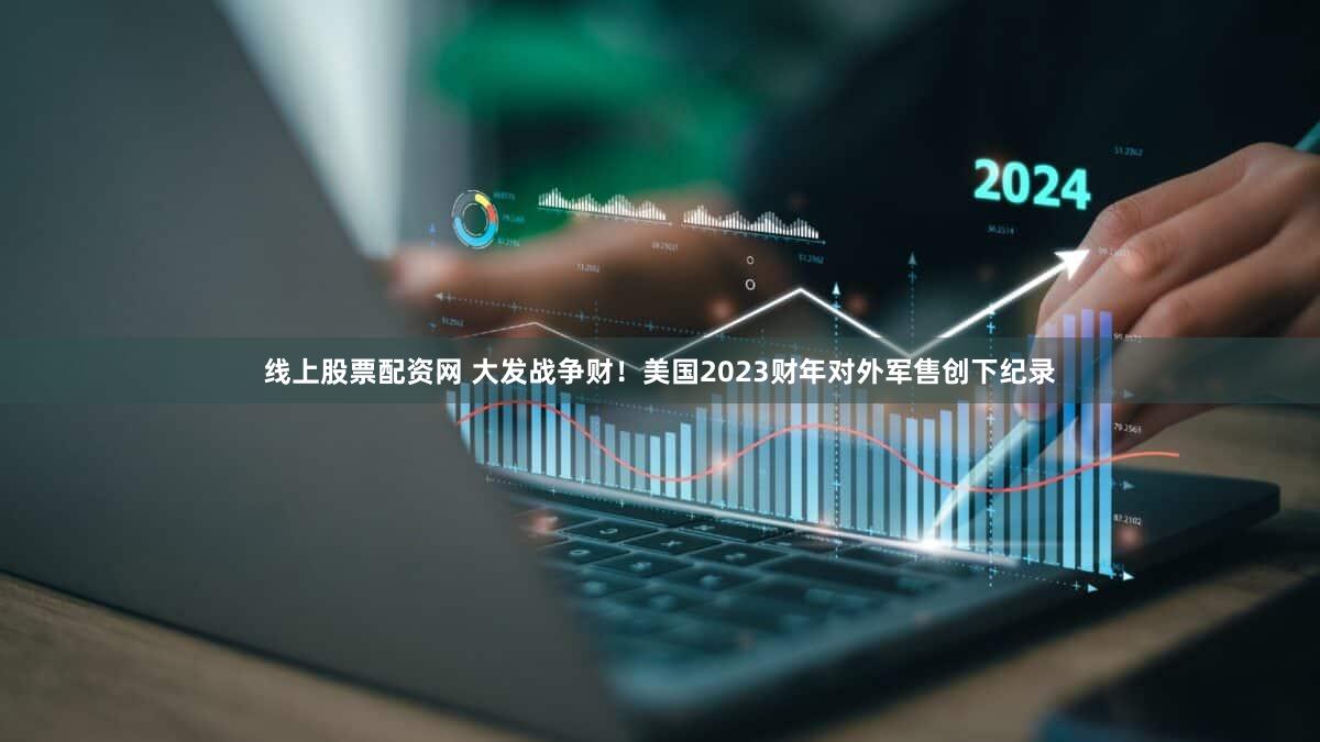 线上股票配资网 大发战争财！美国2023财年对外军售创下纪录