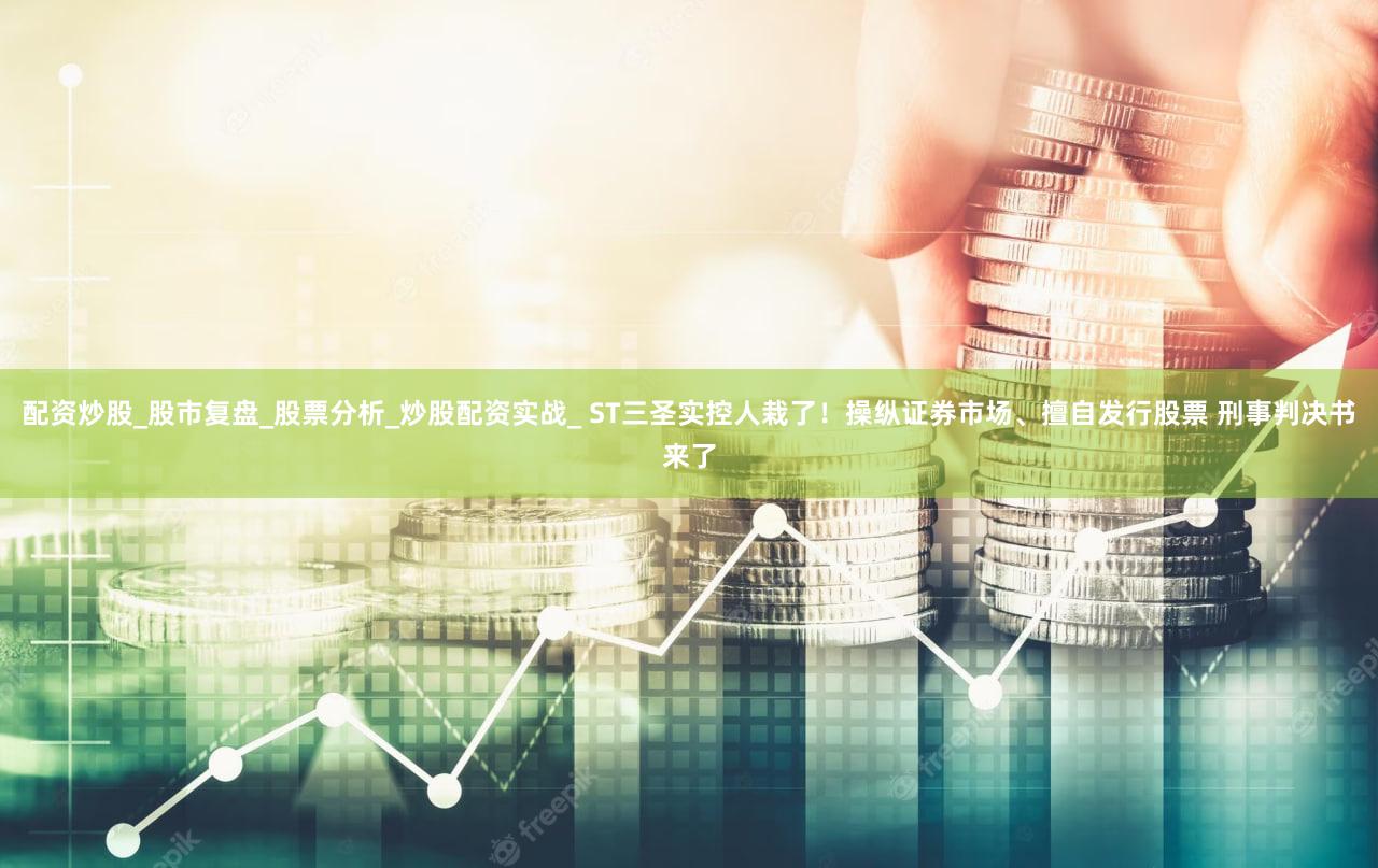 配资炒股_股市复盘_股票分析_炒股配资实战_ ST三圣实控人栽了！操纵证券市场、擅自发行股票 刑事判决书来了