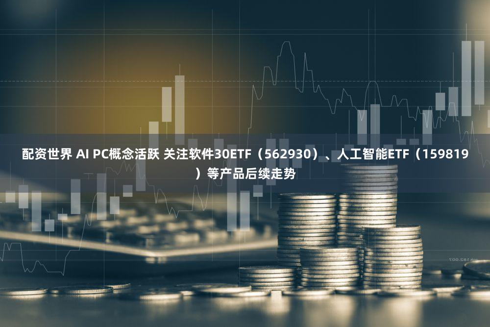 配资世界 AI PC概念活跃 关注软件30ETF（562930）、人工智能ETF（159819）等产品后续走势