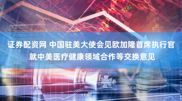 证券配资网 中国驻美大使会见欧加隆首席执行官 就中美医疗健康领域合作等交换意见