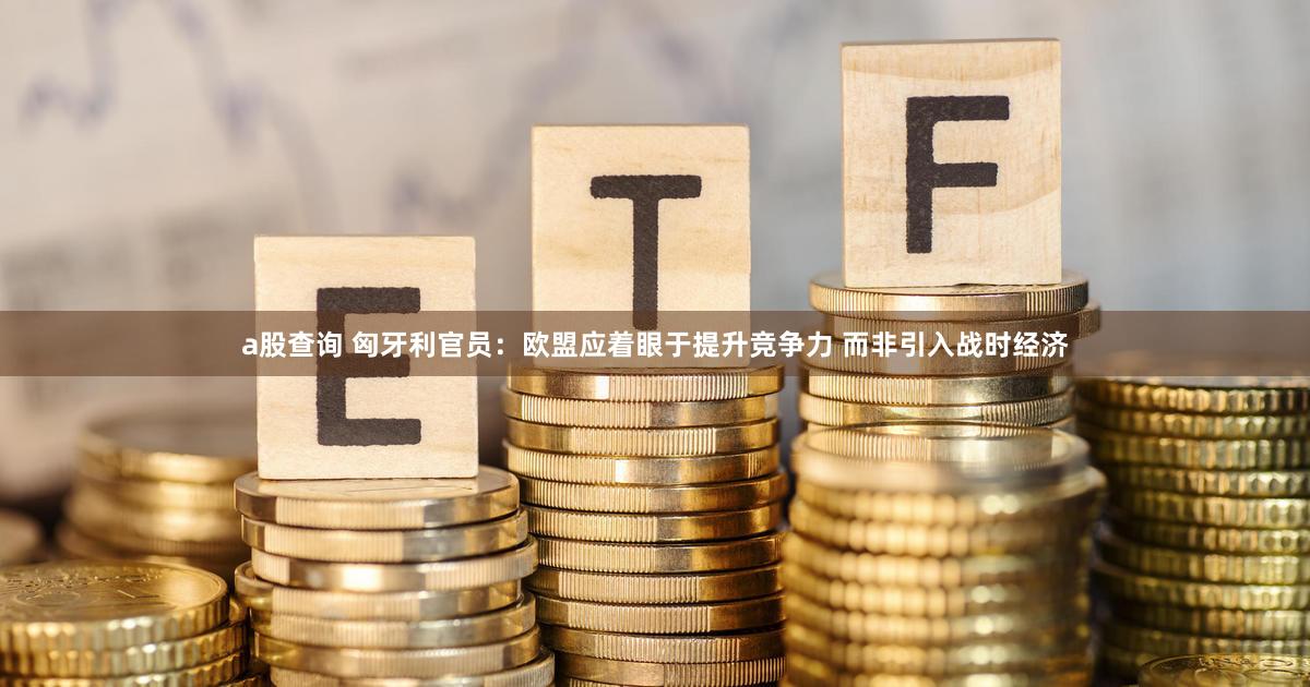 a股查询 匈牙利官员：欧盟应着眼于提升竞争力 而非引入战时经济
