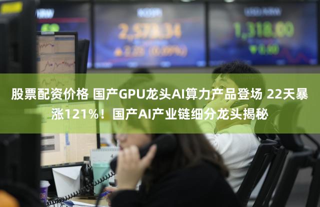 股票配资价格 国产GPU龙头AI算力产品登场 22天暴涨121%!国产AI产业链细分龙头揭秘