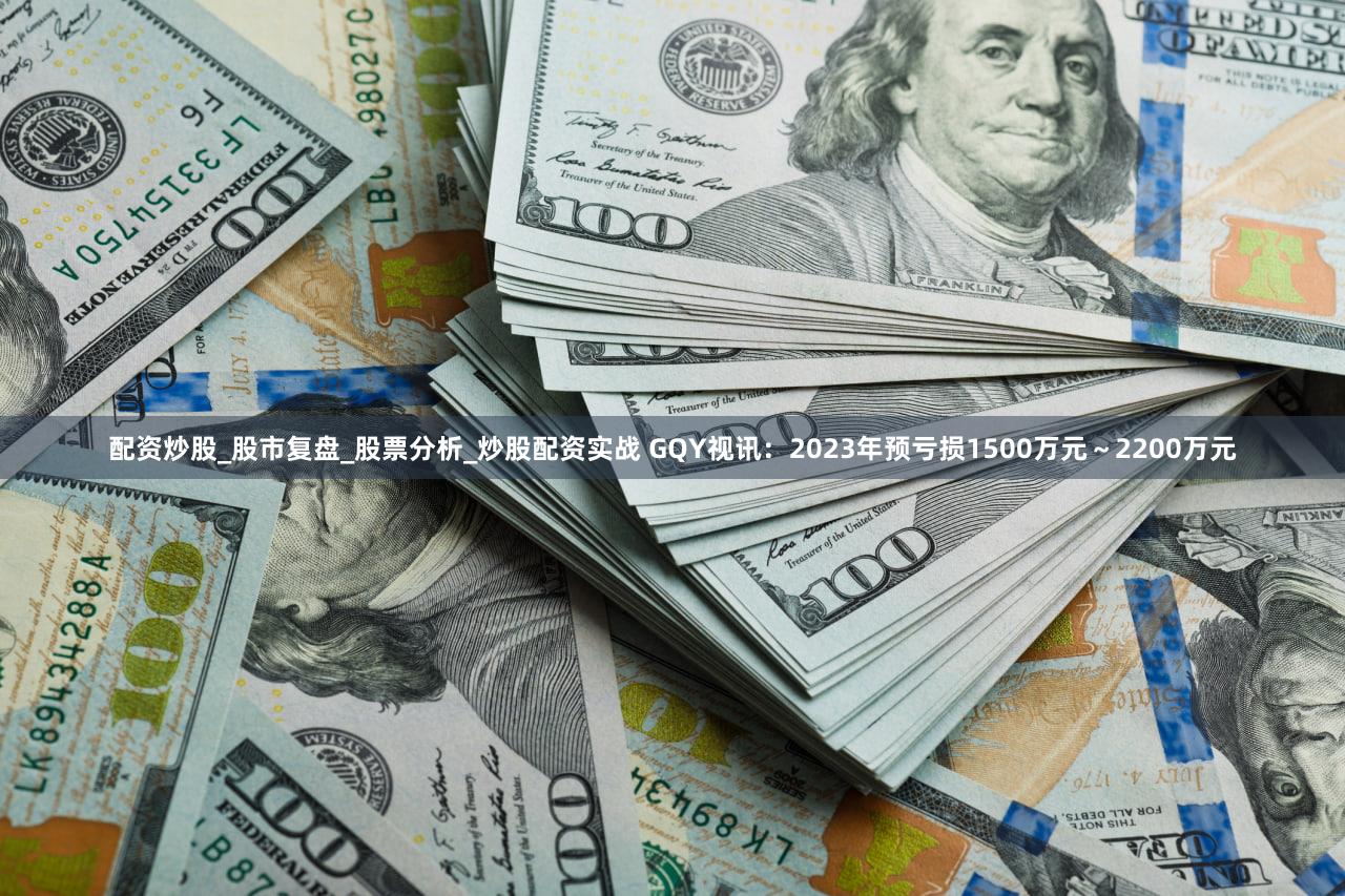 配资炒股_股市复盘_股票分析_炒股配资实战 GQY视讯:2023年预亏损1500万元~2200万元
