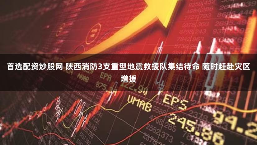 首选配资炒股网 陕西消防3支重型地震救援队集结待命 随时赶赴灾区增援