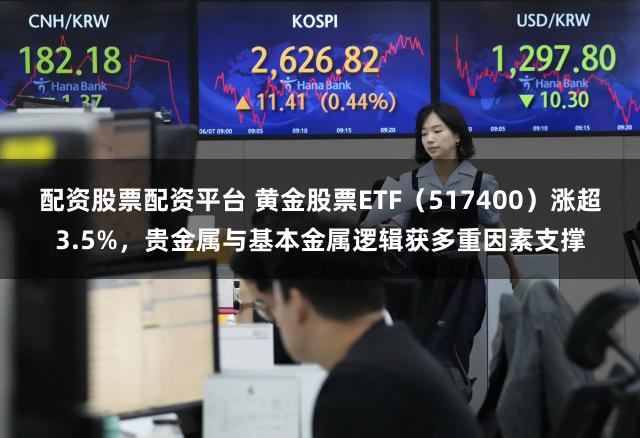 配资股票配资平台 黄金股票ETF(517400)涨超3.5%,贵金属与基本金属逻辑获多重因素支撑