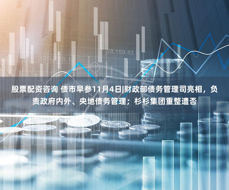 股票配资咨询 债市早参11月4日|财政部债务管理司亮相，负责政府内外、央地债务管理；杉杉集团重整遭否