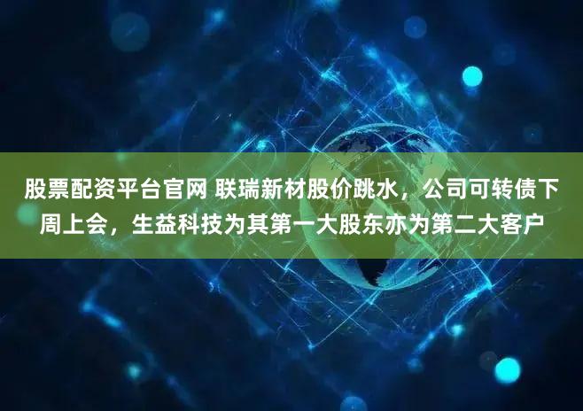 股票配资平台官网 联瑞新材股价跳水，公司可转债下周上会，生益科技为其第一大股东亦为第二大客户