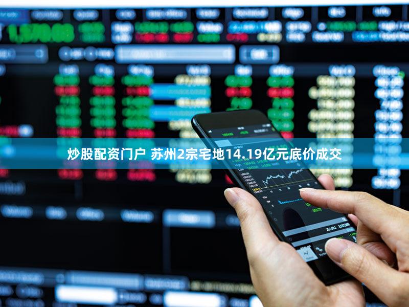 炒股配资门户 苏州2宗宅地14.19亿元底价成交