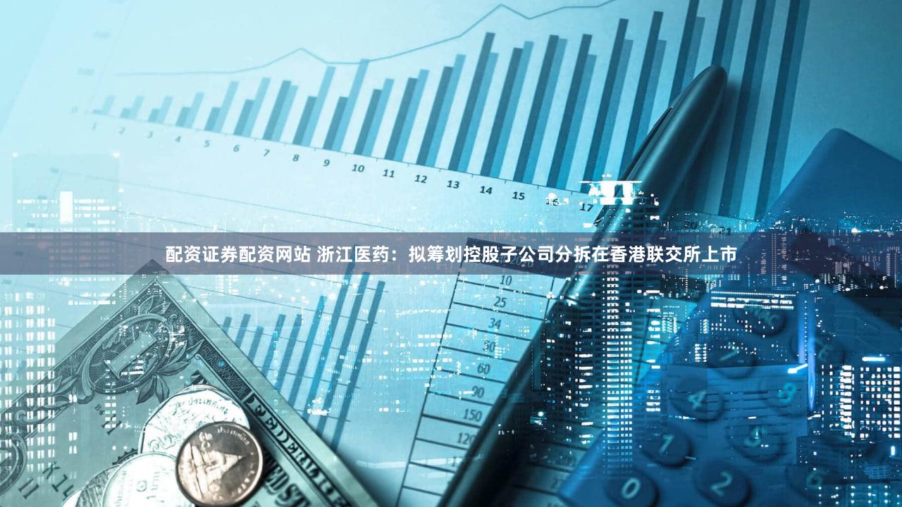 配资证券配资网站 浙江医药：拟筹划控股子公司分拆在香港联交所上市
