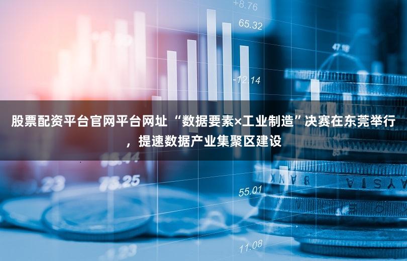 股票配资平台官网平台网址 “数据要素×工业制造”决赛在东莞举行，提速数据产业集聚区建设