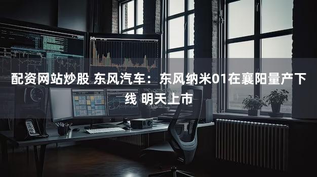 配资网站炒股 东风汽车：东风纳米01在襄阳量产下线 明天上市