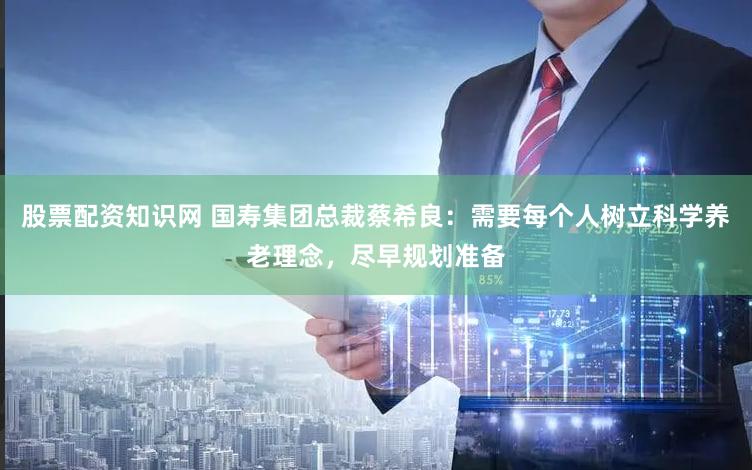 股票配资知识网 国寿集团总裁蔡希良：需要每个人树立科学养老理念，尽早规划准备