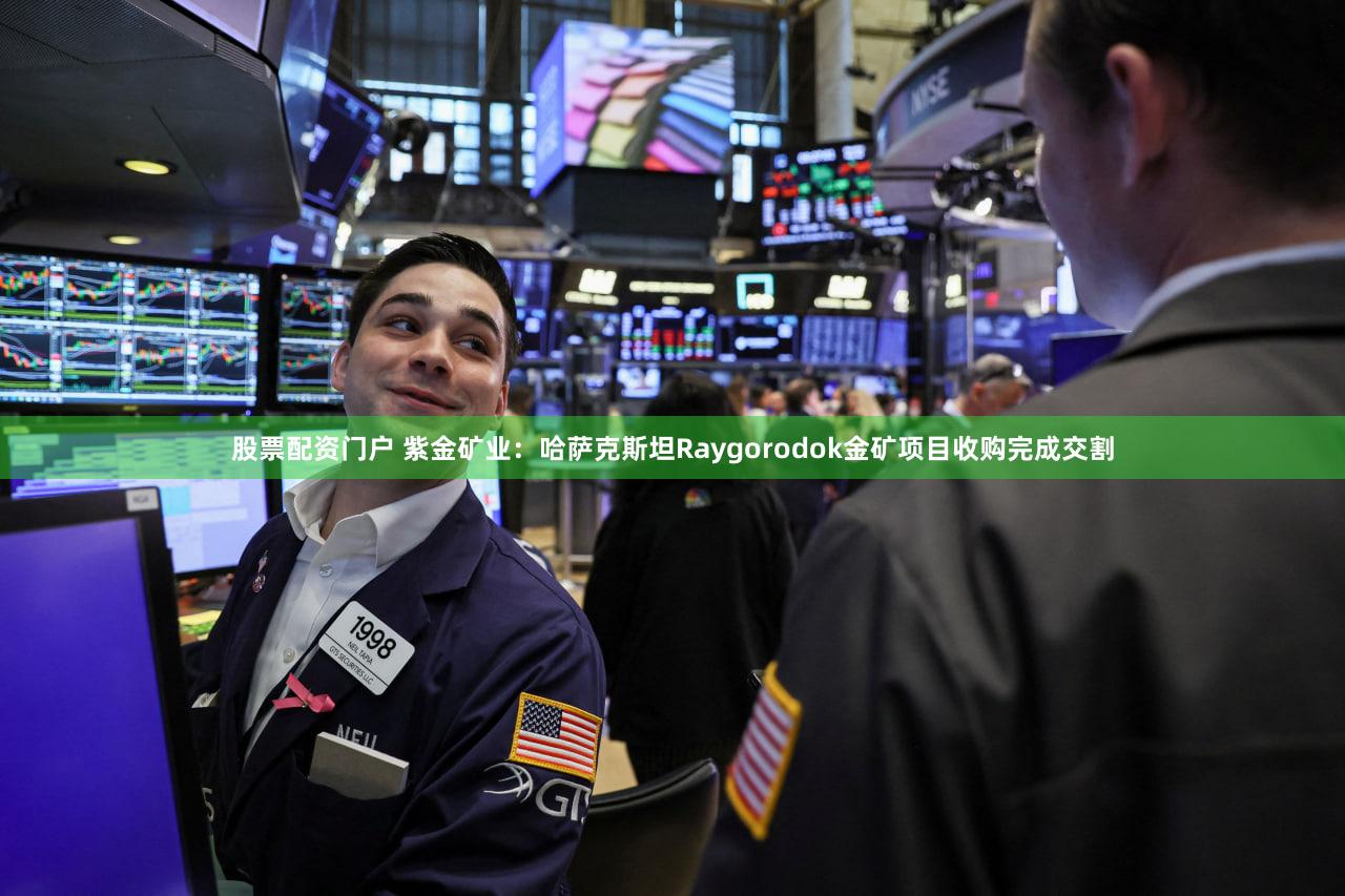 股票配资门户 紫金矿业：哈萨克斯坦Raygorodok金矿项目收购完成交割