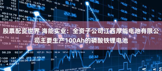 股票配资世界 海能实业：全资子公司江西厚能电池有限公司主要生产100Ah的磷酸铁锂电池