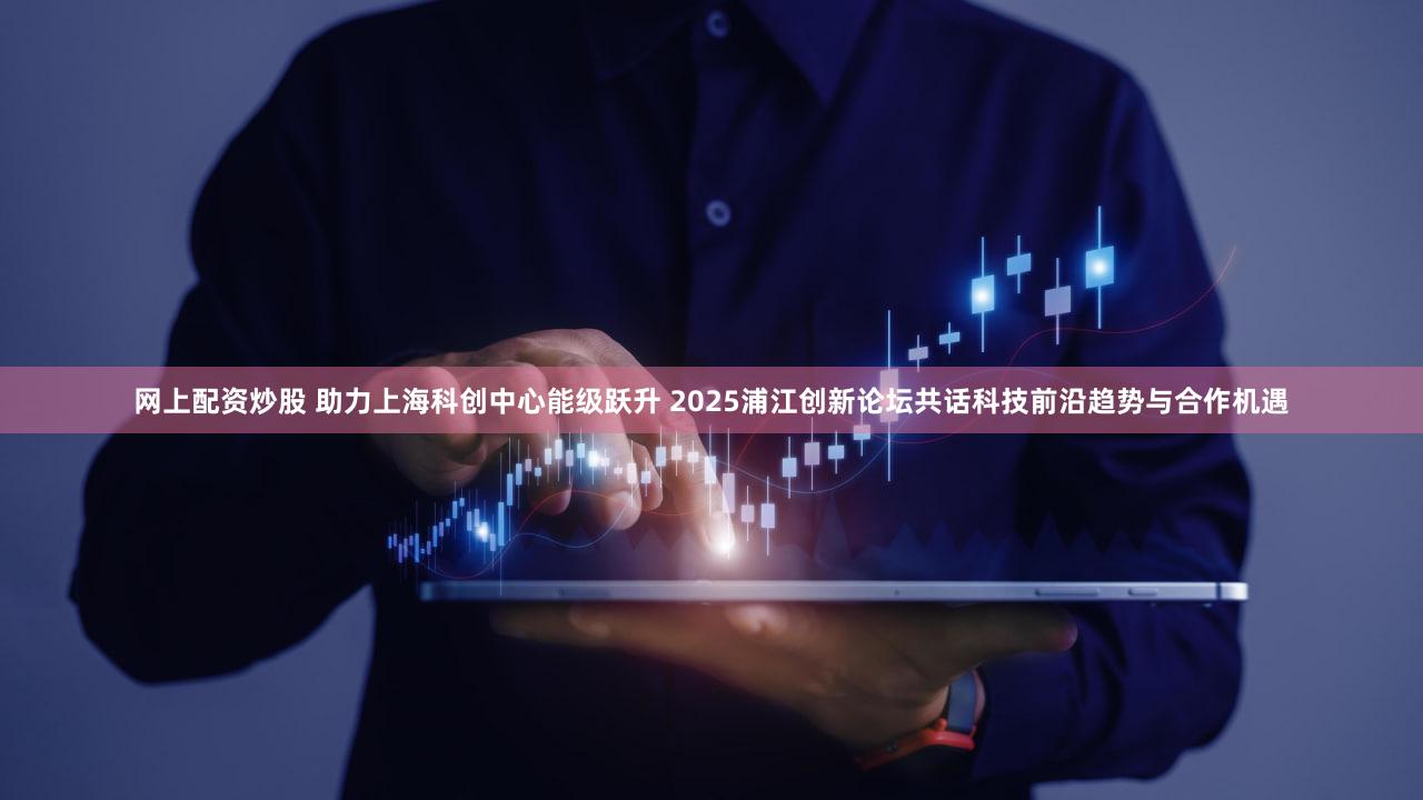 网上配资炒股 助力上海科创中心能级跃升 2025浦江创新论坛共话科技前沿趋势与合作机遇