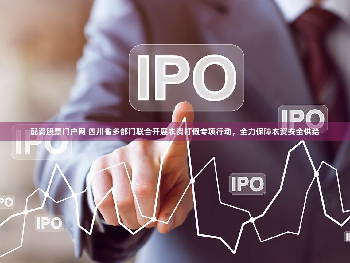 配资股票门户网 四川省多部门联合开展农资打假专项行动，全力保障农资安全供给