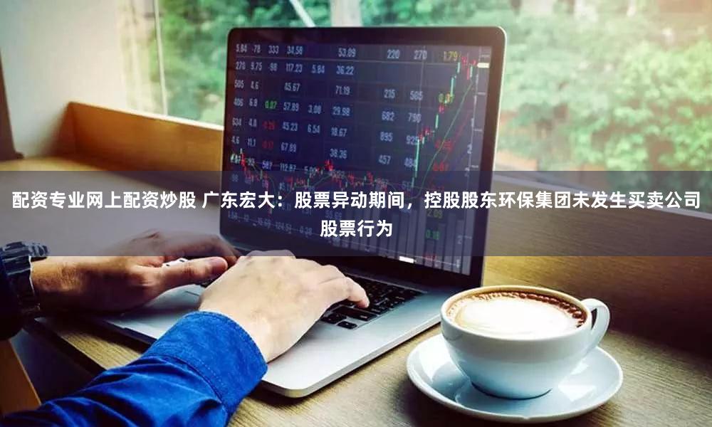 配资专业网上配资炒股 广东宏大：股票异动期间，控股股东环保集团未发生买卖公司股票行为