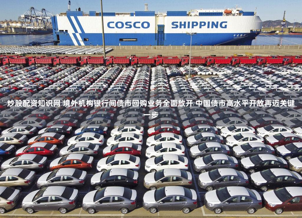 炒股配资知识网 境外机构银行间债市回购业务全面放开 中国债市高水平开放再迈关键一步