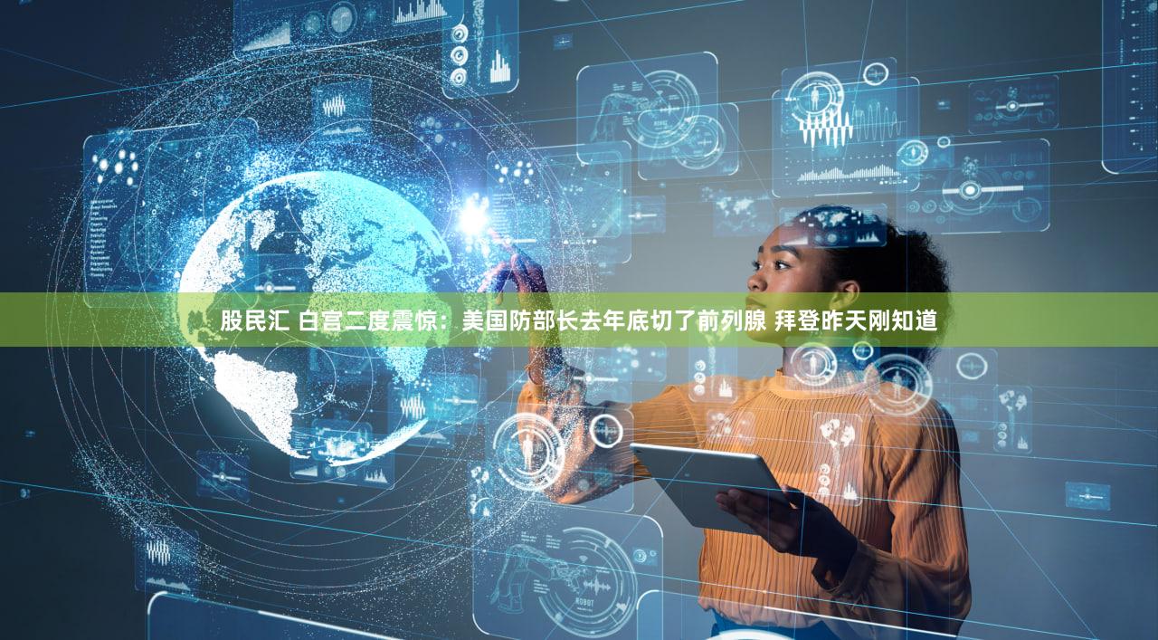 股民汇 白宫二度震惊：美国防部长去年底切了前列腺 拜登昨天刚知道