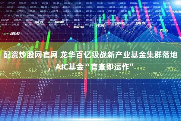 配资炒股网官网 龙华百亿级战新产业基金集群落地，AIC基金“官宣即运作”