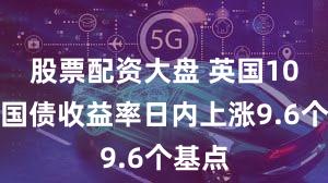 股票配资大盘 英国10年期国债收益率日内上涨9.6个基点