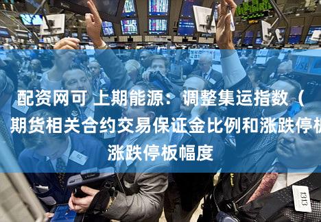 配资网可 上期能源：调整集运指数（欧线）期货相关合约交易保证金比例和涨跌停板幅度