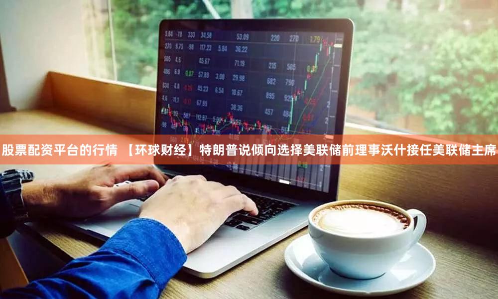 股票配资平台的行情 【环球财经】特朗普说倾向选择美联储前理事沃什接任美联储主席