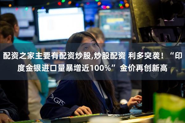 配资之家主要有配资炒股,炒股配资 利多突袭！“印度金银进口量暴增近100%” 金价再创新高