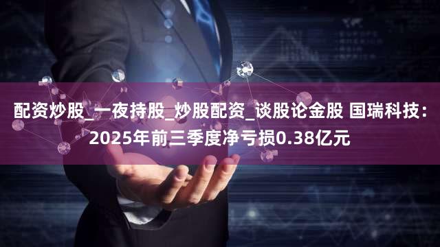 配资炒股_一夜持股_炒股配资_谈股论金股 国瑞科技：2025年前三季度净亏损0.38亿元