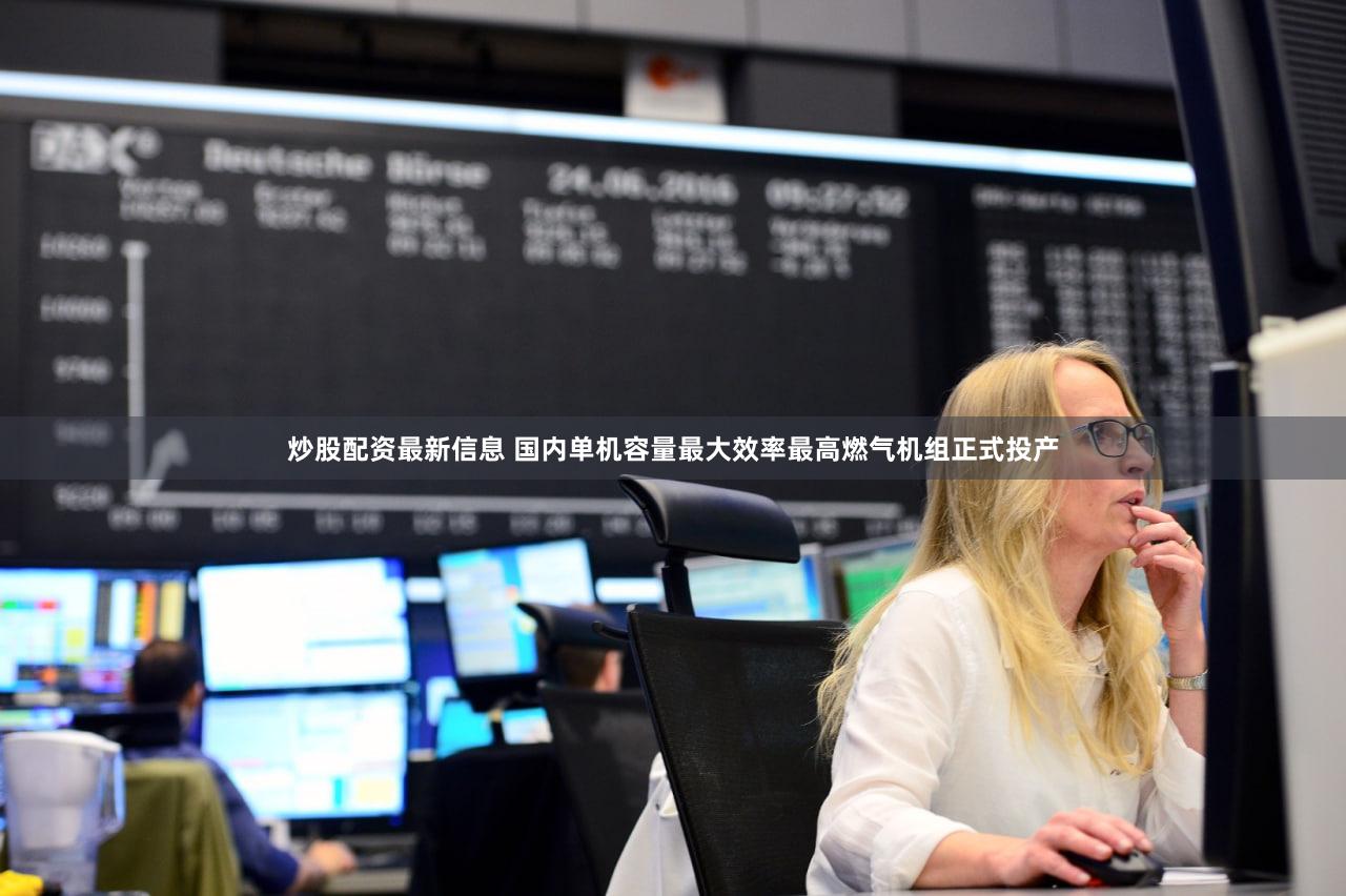 炒股配资最新信息 国内单机容量最大效率最高燃气机组正式投产