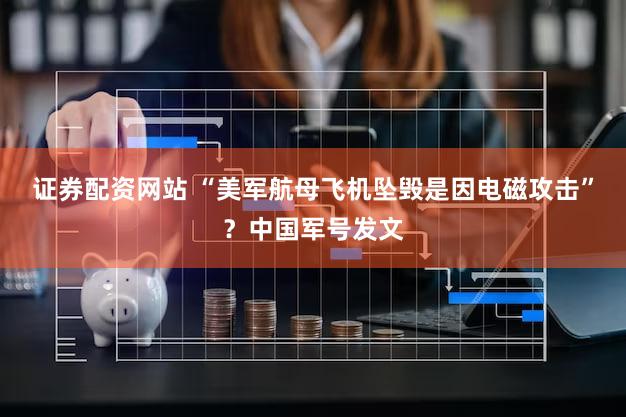 证券配资网站 “美军航母飞机坠毁是因电磁攻击”?中国军号发文
