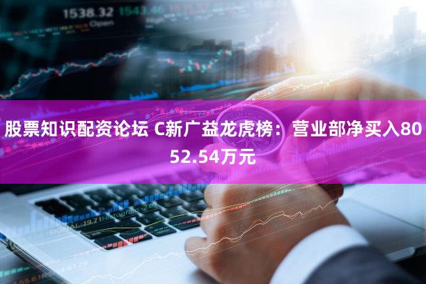 股票知识配资论坛 C新广益龙虎榜：营业部净买入8052.54万元