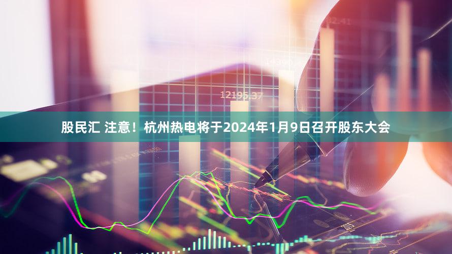 股民汇 注意！杭州热电将于2024年1月9日召开股东大会