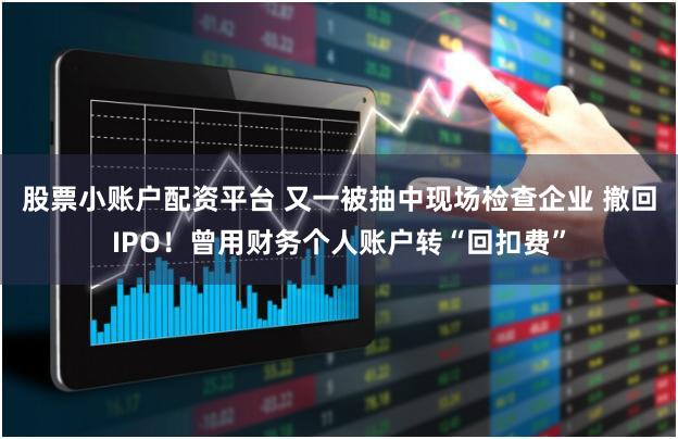 股票小账户配资平台 又一被抽中现场检查企业 撤回IPO！曾用财务个人账户转“回扣费”