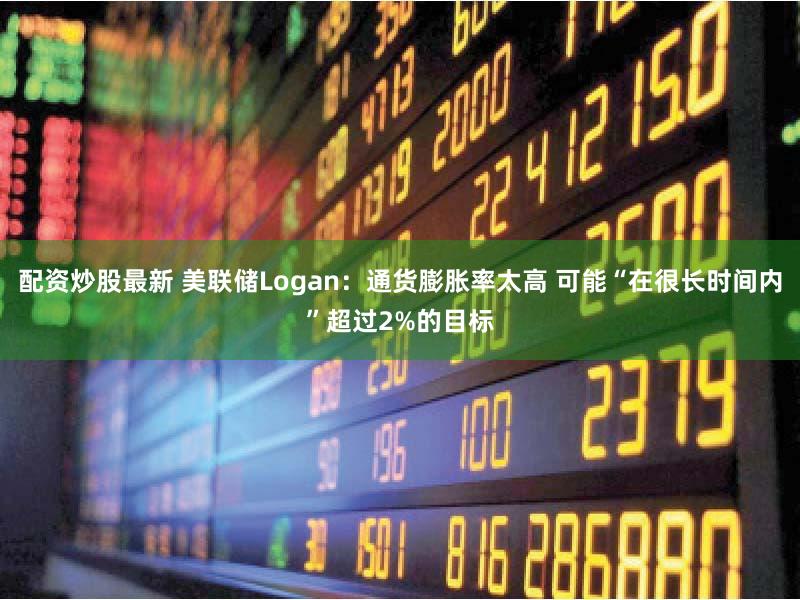 配资炒股最新 美联储Logan：通货膨胀率太高 可能“在很长时间内”超过2%的目标