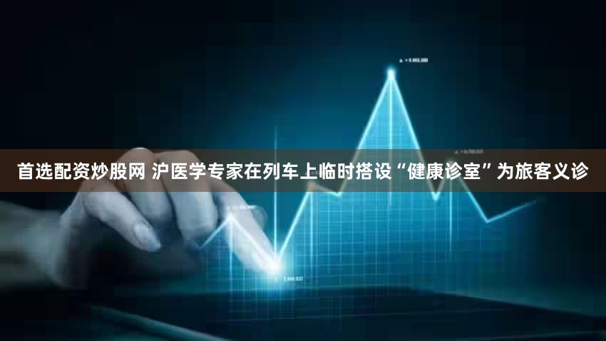 首选配资炒股网 沪医学专家在列车上临时搭设“健康诊室”为旅客义诊