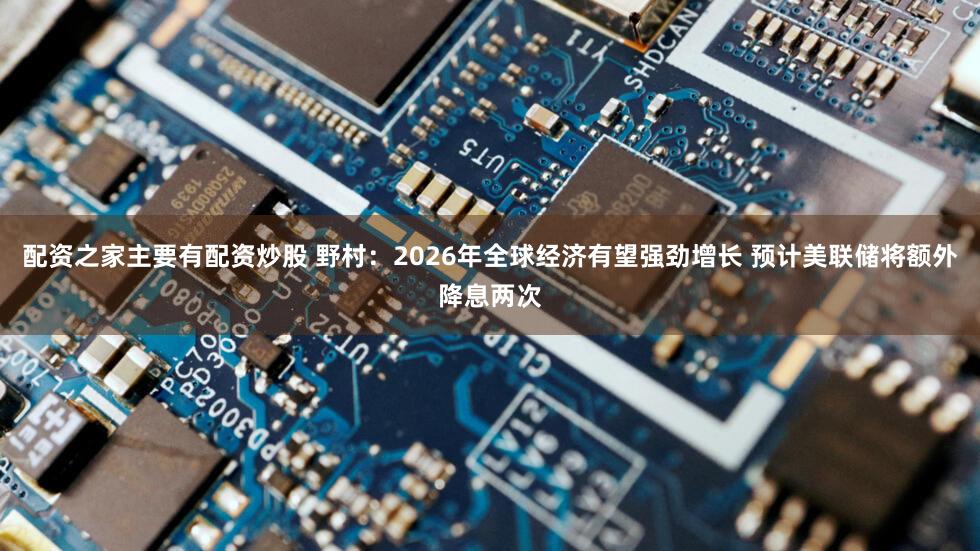配资之家主要有配资炒股 野村：2026年全球经济有望强劲增长 预计美联储将额外降息两次