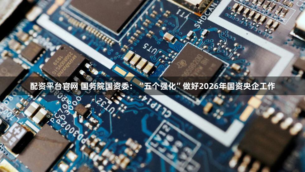 配资平台官网 国务院国资委：“五个强化”做好2026年国资央企工作
