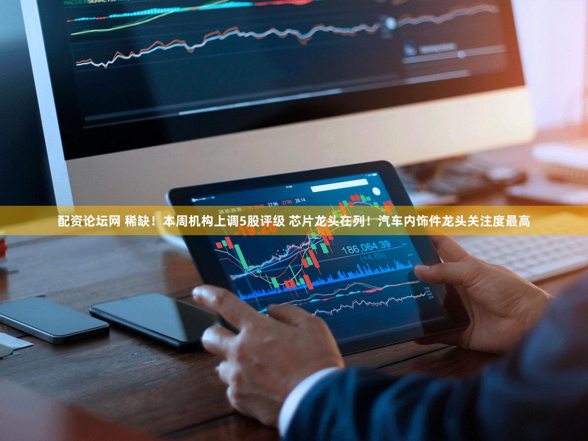 配资论坛网 稀缺！本周机构上调5股评级 芯片龙头在列！汽车内饰件龙头关注度最高