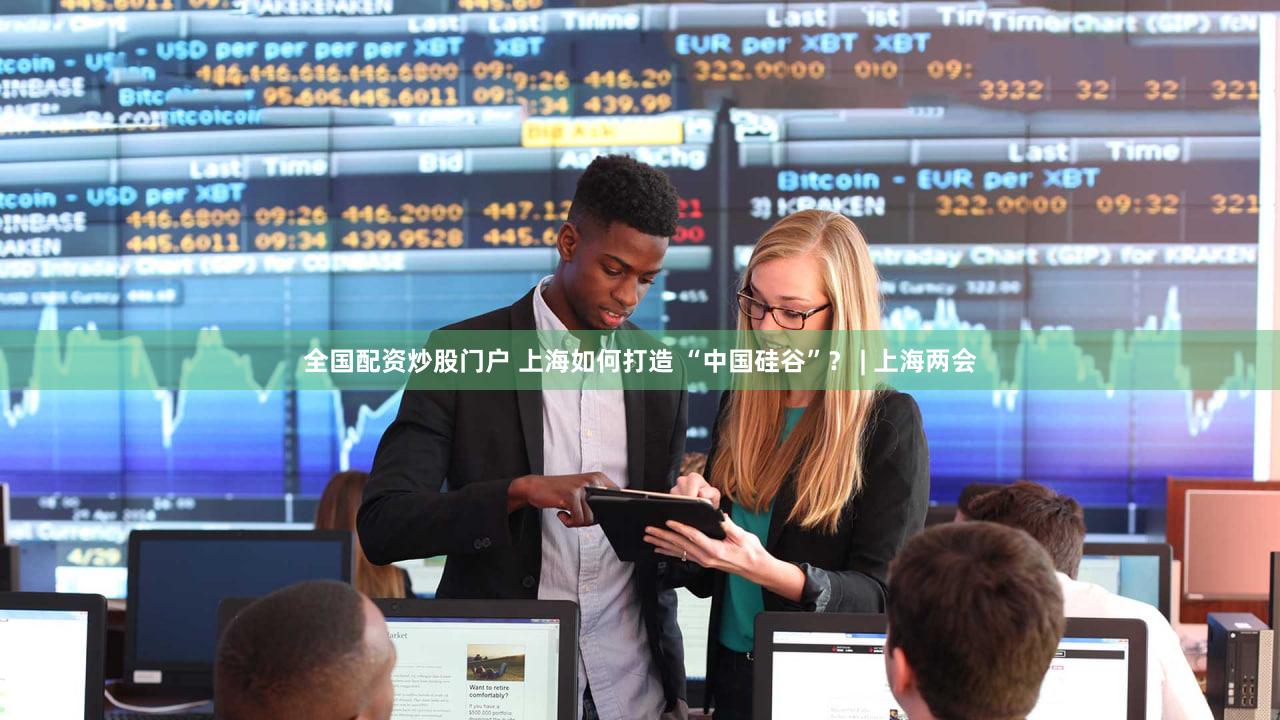 全国配资炒股门户 上海如何打造 “中国硅谷”？ | 上海两会
