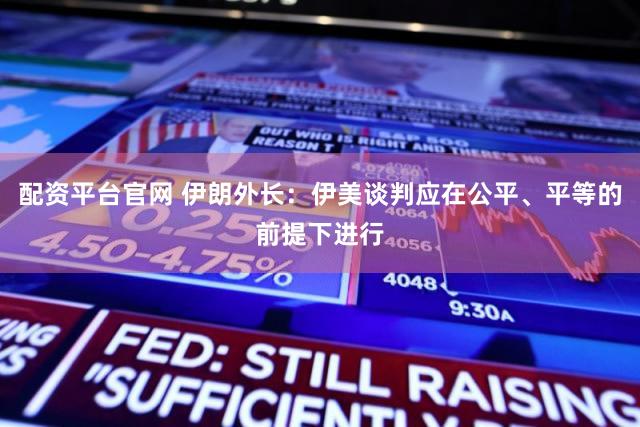 配资平台官网 伊朗外长：伊美谈判应在公平、平等的前提下进行