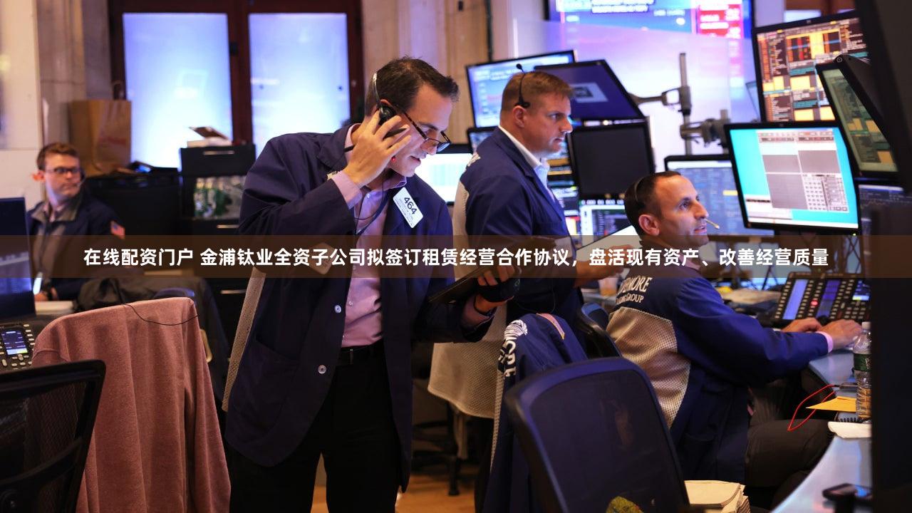 在线配资门户 金浦钛业全资子公司拟签订租赁经营合作协议，盘活现有资产、改善经营质量