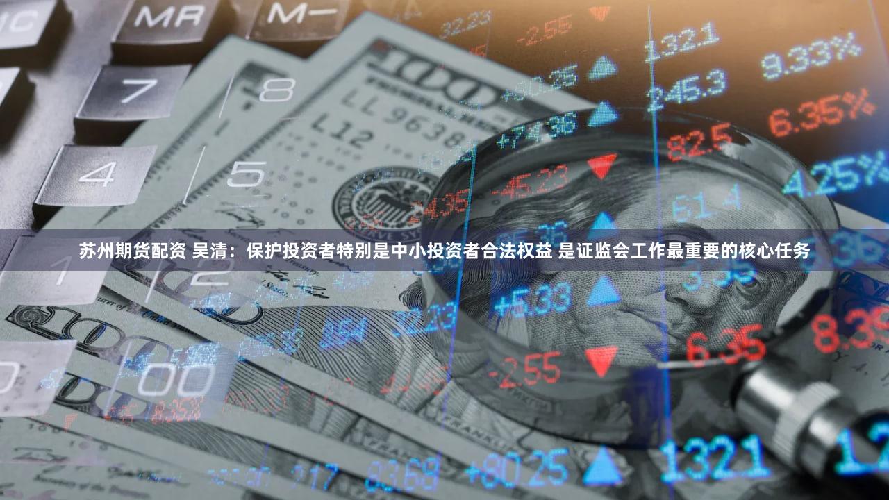 苏州期货配资 吴清：保护投资者特别是中小投资者合法权益 是证监会工作最重要的核心任务