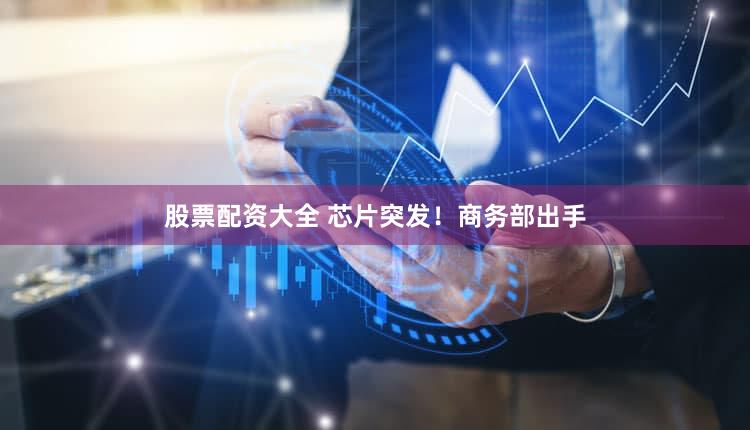 股票配资大全 芯片突发！商务部出手